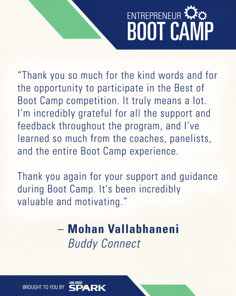 “Thank you so much for the kind words and for the opportunity to participate in the Best of Boot Camp competition. It truly means a lot. I’m incredibly grateful for all the support and feedback throughout the program, and I’ve learned so much from the coaches, panelists, and the entire Boot Camp experience.

Thank you again for your support and guidance during Boot Camp. It's been incredibly valuable and motivating.” – Mohan Vallabhaneni, Buddy Connect